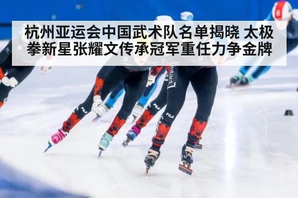 杭州亚运会中国武术队名单揭晓 太极拳新星张耀文传承冠军重任力争金牌
