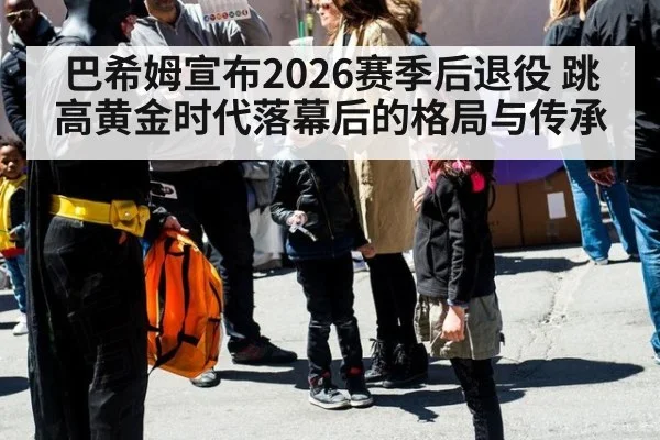 巴希姆宣布2026赛季后退役 跳高黄金时代落幕后的格局与传承